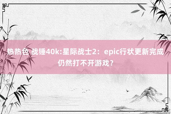 热热色 战锤40k:星际战士2：epic行状更新完成仍然打不开游戏？