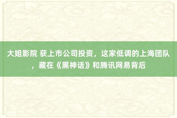 大姐影院 获上市公司投资，这家低调的上海团队，藏在《黑神话》和腾讯网易背后