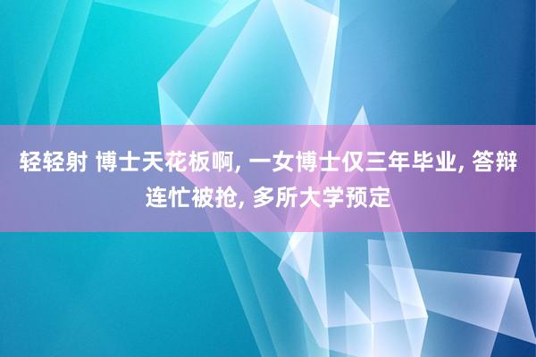 轻轻射 博士天花板啊， 一女博士仅三年毕业， 答辩连忙被抢， 多所大学预定