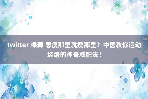 twitter 裸舞 思瘦那里就瘦那里？中医教你运动经络的神奇减肥法！