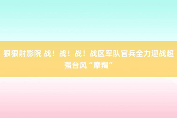 狠狠射影院 战！战！战！战区军队官兵全力迎战超强台风“摩羯”