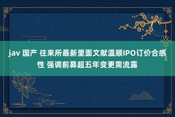 jav 国产 往来所最新里面文献温顺IPO订价合感性 强调前募超五年变更需流露