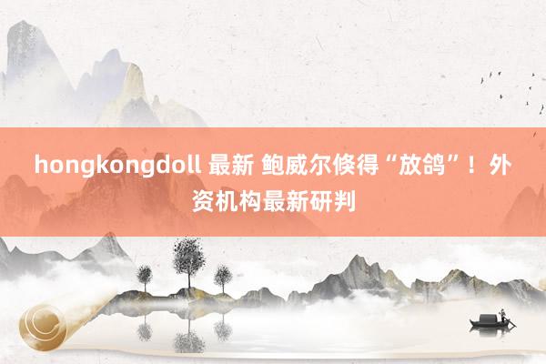 hongkongdoll 最新 鲍威尔倏得“放鸽”！外资机构最新研判