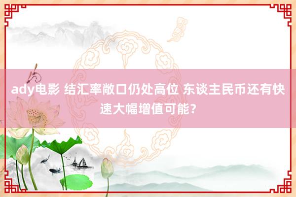 ady电影 结汇率敞口仍处高位 东谈主民币还有快速大幅增值可能？