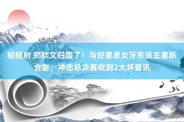 轻轻射 郑钦文归国了！与好意思女牙东谈主喜跃合影，冲击总决赛收到2大坏音讯