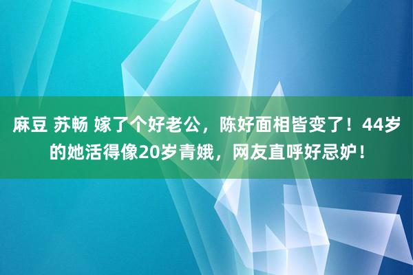 麻豆 苏畅 嫁了个好老公，陈好面相皆变了！44岁的她活得像20岁青娥，网友直呼好忌妒！