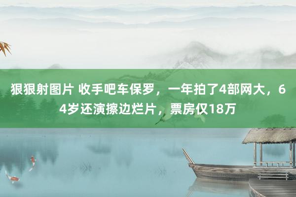 狠狠射图片 收手吧车保罗，一年拍了4部网大，64岁还演擦边烂片，票房仅18万