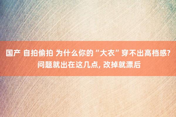 国产 自拍偷拍 为什么你的“大衣”穿不出高档感? 问题就出在这几点， 改掉就漂后