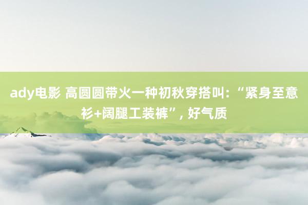 ady电影 高圆圆带火一种初秋穿搭叫: “紧身至意衫+阔腿工装裤”， 好气质