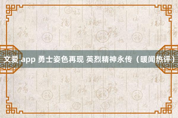 文爱 app 勇士姿色再现 英烈精神永传（暖闻热评）