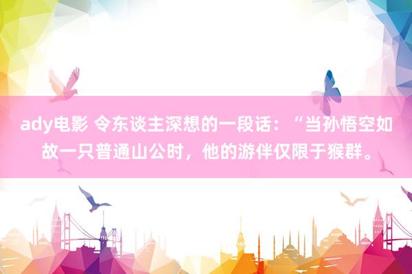 ady电影 令东谈主深想的一段话：“当孙悟空如故一只普通山公时，他的游伴仅限于猴群。