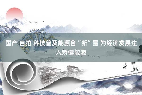 国产 自拍 科技普及能源含“新”量 为经济发展注入矫健能源