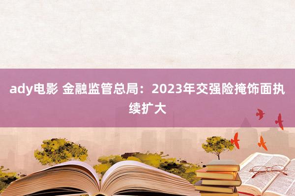 ady电影 金融监管总局：2023年交强险掩饰面执续扩大