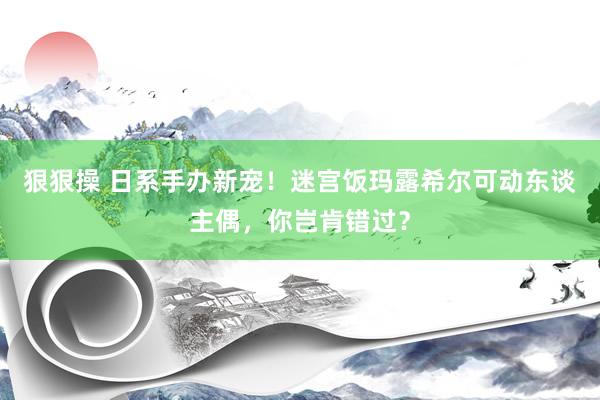 狠狠操 日系手办新宠！迷宫饭玛露希尔可动东谈主偶，你岂肯错过？