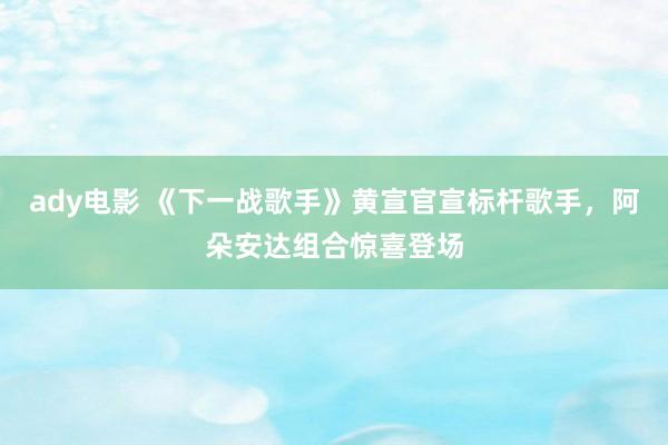 ady电影 《下一战歌手》黄宣官宣标杆歌手，阿朵安达组合惊喜登场