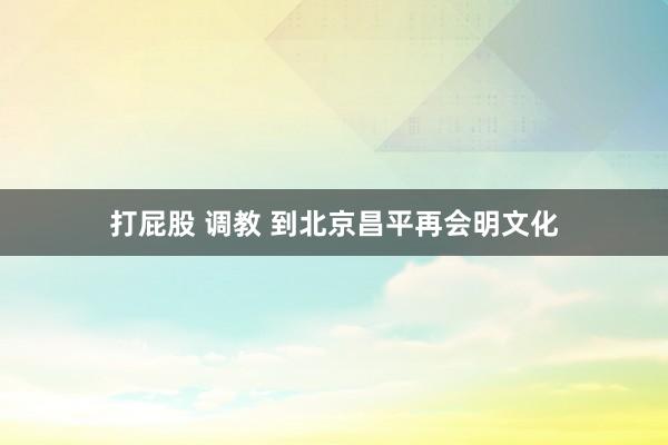 打屁股 调教 到北京昌平再会明文化