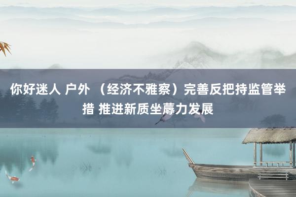 你好迷人 户外 （经济不雅察）完善反把持监管举措 推进新质坐蓐力发展