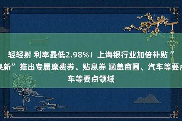 轻轻射 利率最低2.98%！上海银行业加倍补贴“以旧换新” 推出专属糜费券、贴息券 涵盖商圈、汽车等要点领域