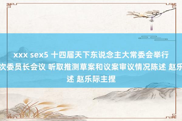 xxx sex5 十四届天下东说念主大常委会举行第三十次委员长会议 听取推测草案和议案审议情况陈述 赵乐际主捏