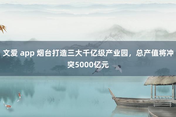 文爱 app 烟台打造三大千亿级产业园，总产值将冲突5000亿元