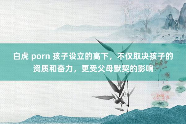 白虎 porn 孩子设立的高下，不仅取决孩子的资质和奋力，更受父母默契的影响