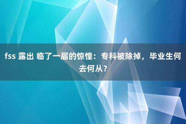 fss 露出 临了一届的惊惶：专科被除掉，毕业生何去何从？