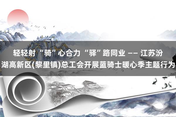 轻轻射 “骑”心合力 “驿”路同业 —— 江苏汾湖高新区(黎里镇)总工会开展蓝骑士暖心季主题行为