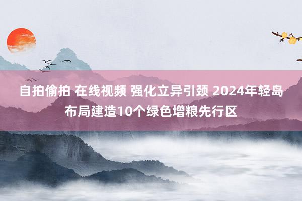 自拍偷拍 在线视频 强化立异引颈 2024年轻岛布局建造10个绿色增粮先行区