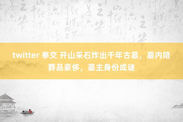 twitter 拳交 开山采石炸出千年古墓，墓内陪葬品豪侈，墓主身份成谜