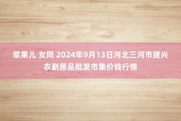 浆果儿 女同 2024年9月13日河北三河市建兴农副居品批发市集价钱行情