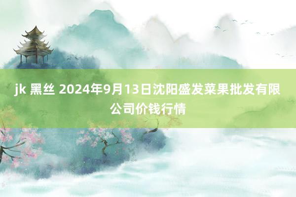 jk 黑丝 2024年9月13日沈阳盛发菜果批发有限公司价钱行情