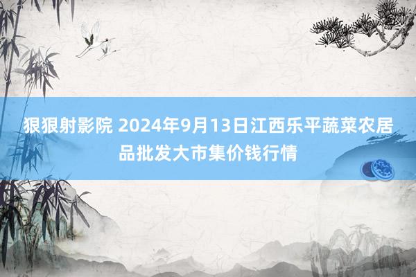 狠狠射影院 2024年9月13日江西乐平蔬菜农居品批发大市集价钱行情