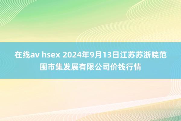 在线av hsex 2024年9月13日江苏苏浙皖范围市集发展有限公司价钱行情