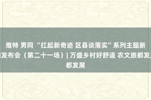 推特 男同 “扛起新奇迹 区县谈落实”系列主题新闻发布会（第二十一场）| 万盛乡村好舒适 农文旅都发展