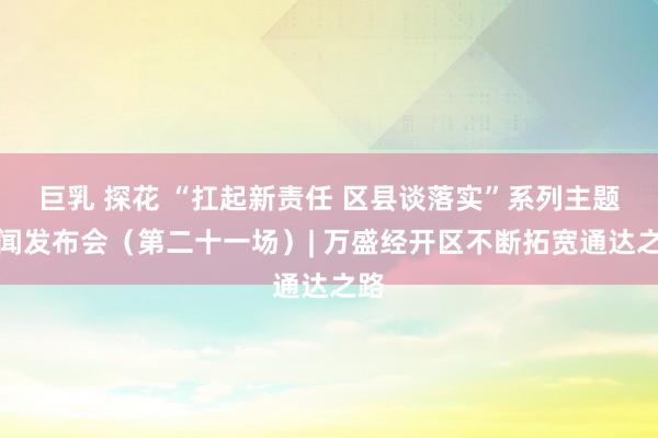 巨乳 探花 “扛起新责任 区县谈落实”系列主题新闻发布会（第二十一场）| 万盛经开区不断拓宽通达之路