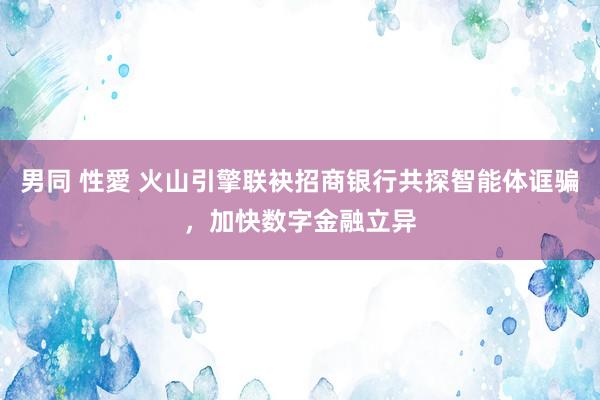 男同 性愛 火山引擎联袂招商银行共探智能体诓骗，加快数字金融立异