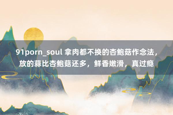 91porn_soul 拿肉都不换的杏鲍菇作念法，放的蒜比杏鲍菇还多，鲜香嫩滑，真过瘾