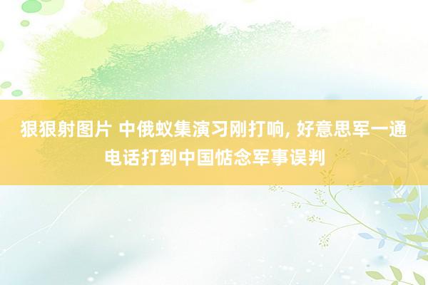 狠狠射图片 中俄蚁集演习刚打响， 好意思军一通电话打到中国惦念军事误判