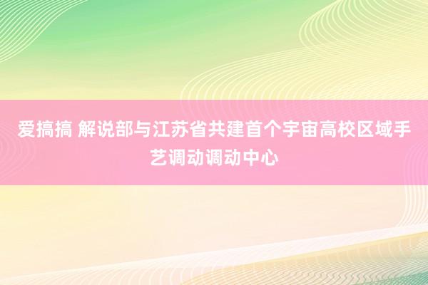 爱搞搞 解说部与江苏省共建首个宇宙高校区域手艺调动调动中心