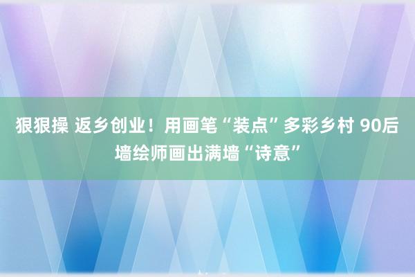 狠狠操 返乡创业！用画笔“装点”多彩乡村 90后墙绘师画出满墙“诗意”