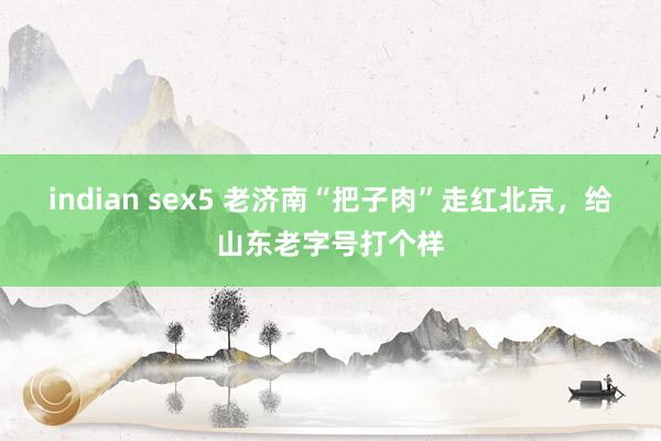 indian sex5 老济南“把子肉”走红北京，给山东老字号打个样