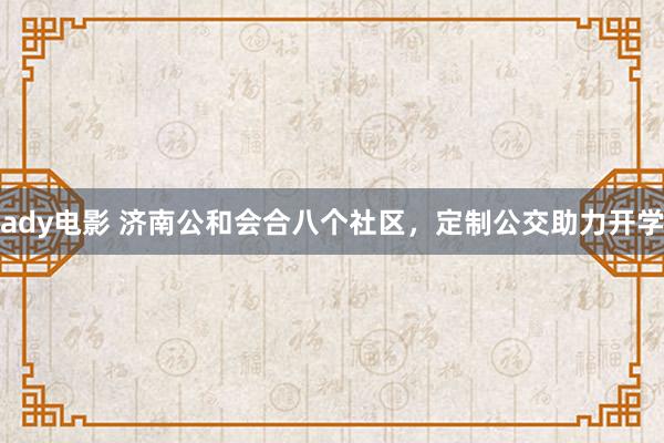 ady电影 济南公和会合八个社区，定制公交助力开学