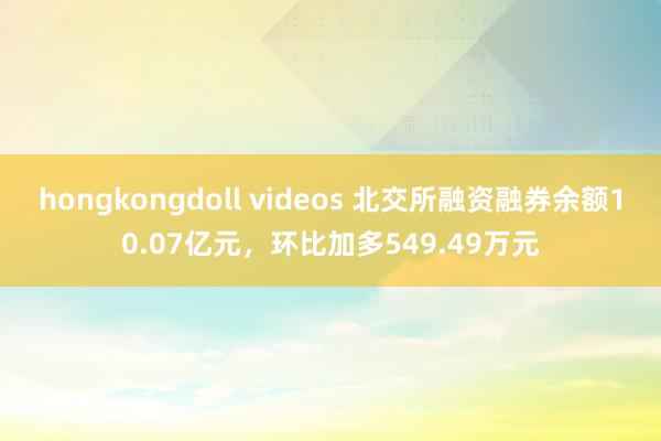 hongkongdoll videos 北交所融资融券余额10.07亿元，环比加多549.49万元