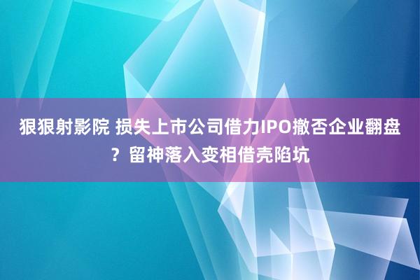 狠狠射影院 损失上市公司借力IPO撤否企业翻盘？留神落入变相借壳陷坑