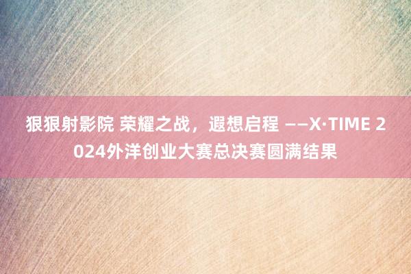 狠狠射影院 荣耀之战，遐想启程 ——X·TIME 2024外洋创业大赛总决赛圆满结果