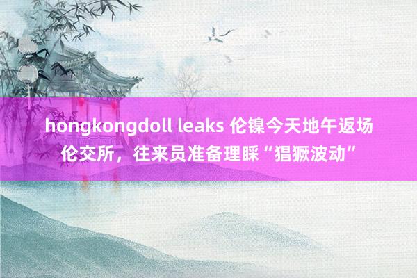 hongkongdoll leaks 伦镍今天地午返场伦交所，往来员准备理睬“猖獗波动”