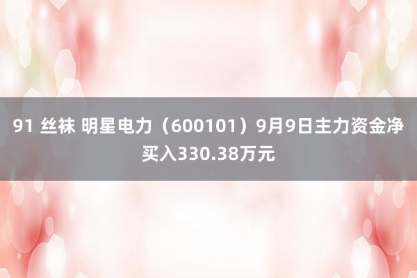 91 丝袜 明星电力（600101）9月9日主力资金净买入330.38万元