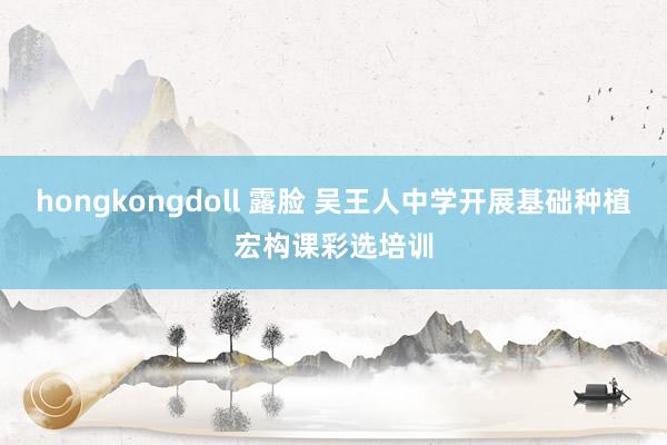 hongkongdoll 露脸 吴王人中学开展基础种植宏构课彩选培训