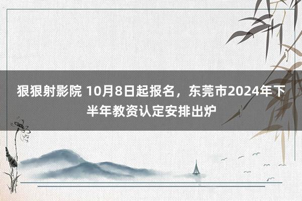 狠狠射影院 10月8日起报名，东莞市2024年下半年教资认定安排出炉