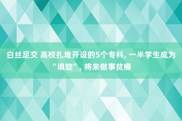 白丝足交 高校扎堆开设的5个专科， 一半学生成为“填旋”， 将来做事贫瘠